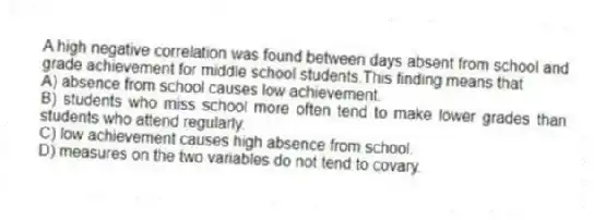 A high negative correlation was found between days absent from school and grade achievement for middle school students.This finding means that
A) absence from school causes low achievement.
B) students who miss school more often tend to make lower grades than students who attend regularly.
C) low achievement causes high absence from school.
D) measures on the two variables do not tend to covary.