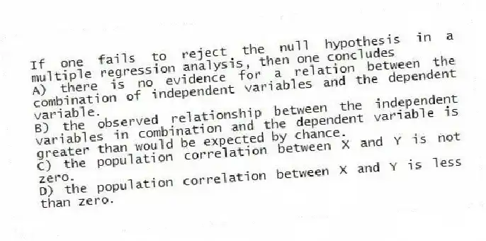 If one fails to reject the null hypothesis in a multiple regression analysis, then one concludes
A) there is no evidence for a relation between the combination of independent variables and the dependent variable.
B) the observed relationship between the independent variables in combination and the dependent variable is greater than would be expected by chance.
C) the population correlation between X and Y is not zero.
D) the population correlation between X and Y is less than zero.