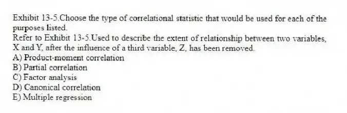 Exhibit 13-5.Choose the type of correlational statistic that would be used for each of the purposes listed.
-Refer to Exhibit 13-5.Used to describe the extent of relationship between two variables, X and Y, after the influence of a third variable, Z, has been removed.
A) Product-moment correlation
B) Partial correlation
C) Factor analysis
D) Canonical correlation
E) Multiple regression