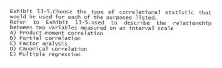 Exhibit 13-5.Choose the type of correlational statistic that would be used for each of the purposes listed.
-Refer to Exhibit 13-5.Used to describe the relationship between two variables measured on an interval scale
A) Product-moment correlation
B) Partial correlation
C) Factor analysis
D) Canonical correlation
E) Multiple regression