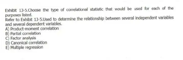 Exhibit 13-5.Choose the type of correlational statistic that would be used for each of the purposes listed.
-Refer to Exhibit 13-5.Used to determine the relationship between several independent variables and several dependent variables.
A) Product-moment correlation
B) Partial correlation
C) Factor analysis
D) Canonical correlation
E) Multiple regression