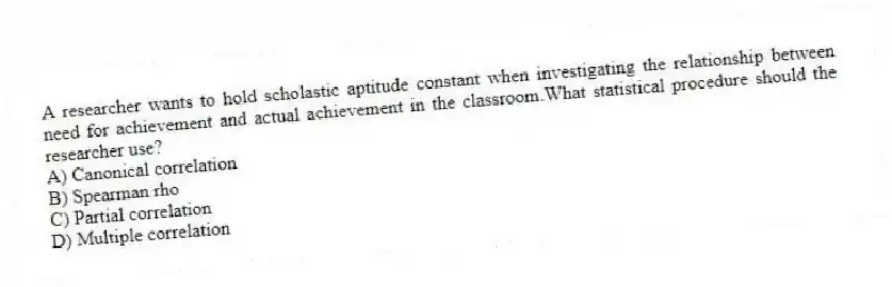 A researcher wants to hold scholastic aptitude constant when investigating the relationship between need for achievement and actual achievement in the classroom.What statistical procedure should the researcher use?
A) Canonical correlation
B) Spearman rho
C) Partial correlation
D) Multiple correlation