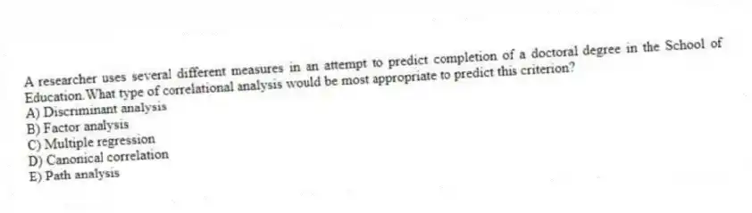 A researcher uses several different measures in an attempt to predict completion of a doctoral degree in the School of Education.What type of correlational analysis would be most appropriate to predict this criterion?
A) Discriminant analysis
B) Factor analysis
C) Multiple regression
D) Canonical correlation
E) Path analysis