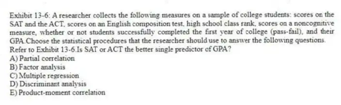 Exhibit 13-6: A researcher collects the following measures on a sample of college students: scores on the SAT and the ACT, scores on an English composition test, high school class rank, scores on a noncognitive measure, whether or not students successfully completed the first year of college (pass-fail), and their GPA.Choose the statistical procedures that the researcher should use to answer the following questions.
-Refer to Exhibit 13-6.Is SAT or ACT the better single predictor of GPA?
A) Partial correlation
B) Factor analysis
C) Multiple regression
D) Discriminant analysis
E) Product-moment correlation