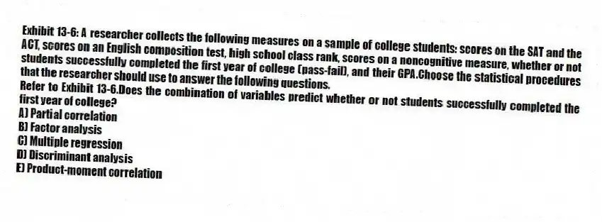 Exhibit 13-6: A researcher collects the following measures on a sample of college students: scores on the SAT and the ACT, scores on an English composition test, high school class rank, scores on a noncognitive measure, whether or not students successfully completed the first year of college (pass-fail), and their GPA.Choose the statistical procedures that the researcher should use to answer the following questions.
-Refer to Exhibit 13-6.Does the combination of variables predict whether or not students successfully completed the first year of college?
A) Partial correlation
B) Factor analysis
C) Multiple regression
D) Discriminant analysis
E) Product-moment correlation