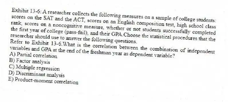 Exhibit 13-6: A researcher collects the following measures on a sample of college students: scores on the SAT and the ACT, scores on an English composition test, high school class rank, scores on a noncognitive measure, whether or not students successfully completed the first year of college (pass-fail), and their GPA.Choose the statistical procedures that the researcher should use to answer the following questions.
-Refer to Exhibit 13-6.What is the correlation between the combination of independent variables and GPA at the end of the freshman year as dependent variable?
A) Partial correlation
B) Factor analysis
C) Multiple regression
D) Discriminant analysis
E) Product-moment correlation