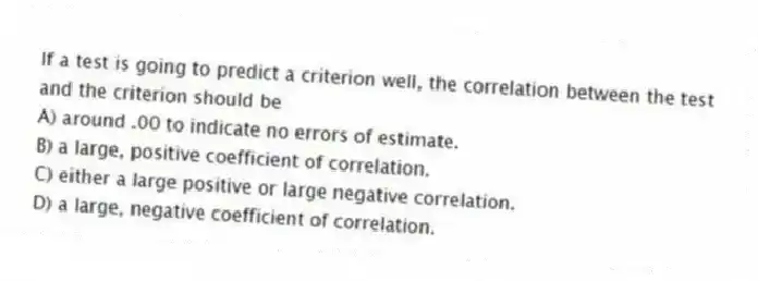 If a test is going to predict a criterion well, the correlation between the test and the criterion should be
A) around .00 to indicate no errors of estimate.
B) a large, positive coefficient of correlation.
C) either a large positive or large negative correlation.
D) a large, negative coefficient of correlation.