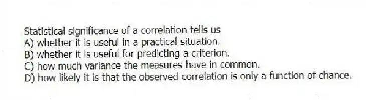 Statistical significance of a correlation tells us
A) whether it is useful in a practical situation.
B) whether it is useful for predicting a criterion.
C) how much variance the measures have in common.
D) how likely it is that the observed correlation is only a function of chance.