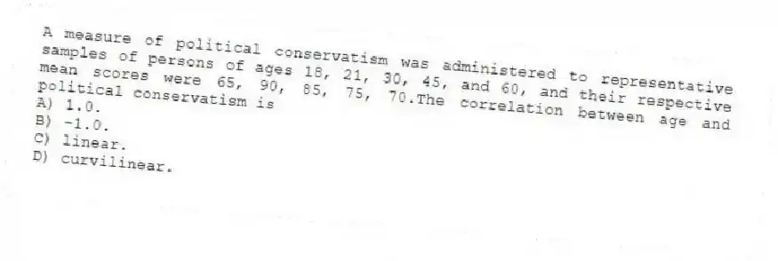 A measure of political conservatism was administered to representative samples of persons of ages 18, 21, 30, 45, and 60, and their respective mean scores were 65, 90, 85, 75, 70.The correlation between age and political conservatism is
A) 1.0.
B) -1.0.
C) linear.
D) curvilinear.