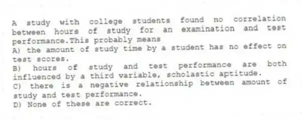 A study with college students found no correlation between hours of study for an examination and test performance.This probably means
A) the amount of study time by a student has no effect on test scores.
B) hours of study and test performance are both influenced by a third variable, scholastic aptitude.
C) there is a negative relationship between amount of study and test performance.
D) None of these are correct.