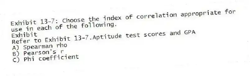 Exhibit 13-7: Choose the index of correlation appropriate for use in each of the following.
Exhibit
-Refer to Exhibit 13-7.Aptitude test scores and GPA
A) Spearman rho
B) Pearson's r
C) Phi coefficient