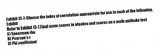 Exhibit 13-7: Choose the index of correlation appropriate for use in each of the following.
Exhibit
-Refer to Exhibit 13-7.Final exam scores in algebra and scores on a math aptitude test
A) Spearman rho
B) Pearson's r
C) Phi coefficient