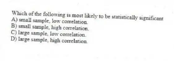 Which of the following is most likely to be statistically significant
A) small sample, low correlation.
B) small sample, high correlation.
C) large sample, low correlation.
D) large sample, high correlation.