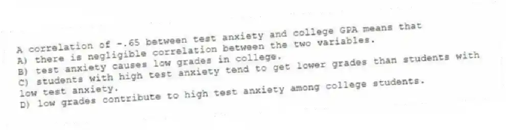A correlation of -.65 between test anxiety and college GPA means that
A) there is negligible correlation between the two variables.
B) test anxiety causes low grades in college.
C) students with high test anxiety tend to get lower grades than students with low test anxiety.
D) low grades contribute to high test anxiety among college students.