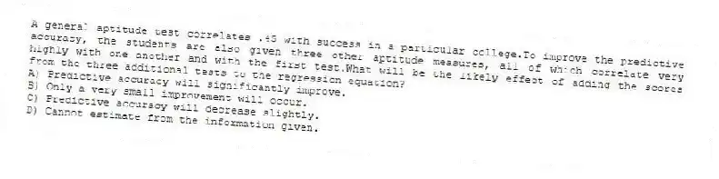 A general aptitude test correlates .45 with success in a particular college.To improve the predictive accuracy, the students are also given three other aptitude measures, all of which correlate very highly with one another and with the first test.What will be the likely effect of adding the scores from the three additional tests to the regression equation?
A) Predictive accuracy will significantly improve.
B) Only a very small improvement will occur.
C) Predictive accuracy will decrease slightly.
D) Cannot estimate from the information given.