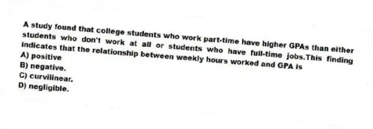 A study found that college students who work part-time have higher GPAs than either students who don't work at all or students who have full-time jobs.This finding indicates that the relationship between weekly hours worked and GPA is
A) positive
B) negative.
C) curvilinear.
D) negligible.