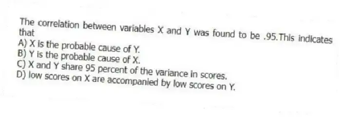 The correlation between variables X and Y was found to be .95.This indicates that
A) X is the probable cause of Y.
B) Y is the probable cause of X.
C) X and Y share 95 percent of the variance in scores.
D) low scores on X are accompanied by low scores on Y.