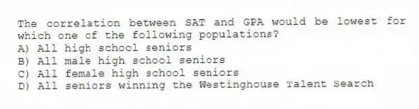 The correlation between SAT and GPA would be lowest for which one of the following populations?
A) All high school seniors
B) All male high school seniors
C) All female high school seniors
D) All seniors winning the Westinghouse Talent Search