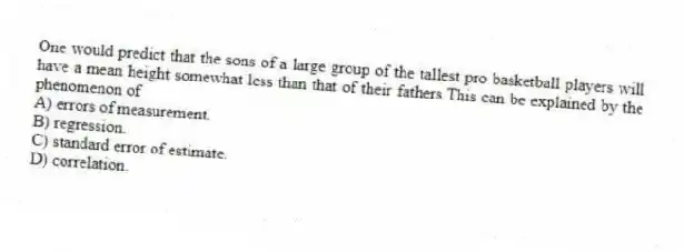 One would predict that the sons of a large group of the tallest pro basketball players will have a mean height somewhat less than that of their fathers.This can be explained by the phenomenon of
A) errors of measurement.
B) regression.
C) standard error of estimate.
D) correlation.