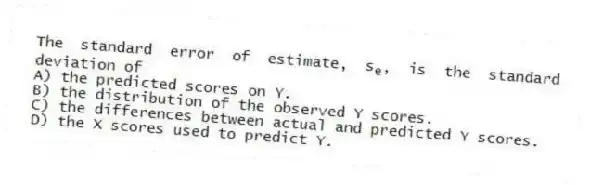 The standard error of estimate, s<sub>e</sub>, is the standard deviation of
A) the predicted scores on Y.
B) the distribution of the observed Y scores.
C) the differences between actual and predicted Y scores.
D) the X scores used to predict Y.