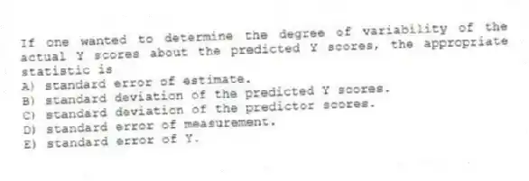 If one wanted to determine the degree of variability of the actual Y scores about the predicted Y scores, the appropriate statistic is
A) standard error of estimate.
B) standard deviation of the predicted Y scores.
C) standard deviation of the predictor scores.
D) standard error of measurement.
E) standard error of Y.