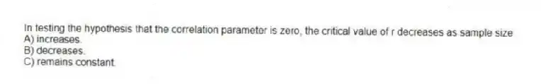 In testing the hypothesis that the correlation parameter is zero, the critical value of r decreases as sample size
A) increases.
B) decreases.
C) remains constant.