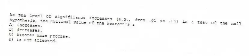 As the level of significance increases (e.g., from .01 to .05) in a test of the null hypothesis, the critical value of the Pearson's r
A) increases.
B) decreases.
C) becomes more precise.
D) is not affected.
