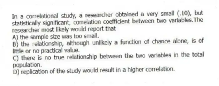 In a correlational study, a researcher obtained a very small (.10), but statistically significant, correlation coefficient between two variables.The researcher most likely would report that
A) the sample size was too small.
B) the relationship, although unlikely a function of chance alone, is of little or no practical value.
C) there is no true relationship between the two variables in the total population.
D) replication of the study would result in a higher correlation.