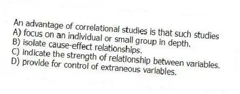 An advantage of correlational studies is that such studies
A) focus on an individual or small group in depth.
B) isolate cause-effect relationships.
C) indicate the strength of relationship between variables.
D) provide for control of extraneous variables.