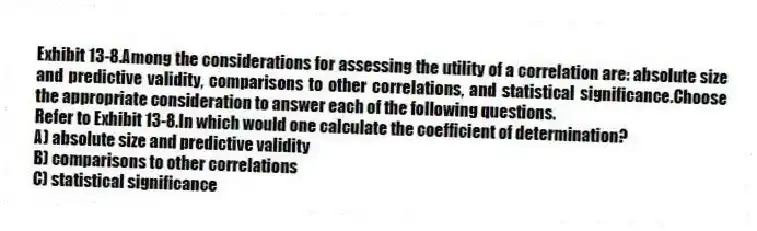 Exhibit 13-8.Among the considerations for assessing the utility of a correlation are: absolute size and predictive validity, comparisons to other correlations, and statistical significance.Choose the appropriate consideration to answer each of the following questions.
-Refer to Exhibit 13-8.In which would one calculate the coefficient of determination?
A) absolute size and predictive validity
B) comparisons to other correlations
C) statistical significance