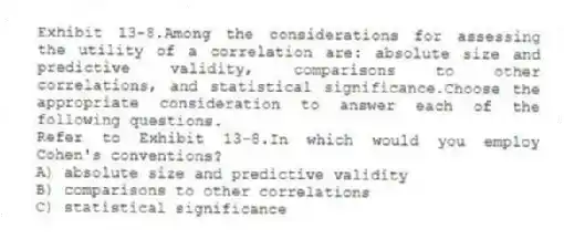 Exhibit 13-8.Among the considerations for assessing the utility of a correlation are: absolute size and predictive validity, comparisons to other correlations, and statistical significance.Choose the appropriate consideration to answer each of the following questions.
-Refer to Exhibit 13-8.In which would you employ Cohen's conventions?
A) absolute size and predictive validity
B) comparisons to other correlations
C) statistical significance