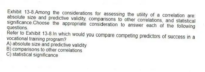 Exhibit 13-8.Among the considerations for assessing the utility of a correlation are: absolute size and predictive validity, comparisons to other correlations, and statistical significance.Choose the appropriate consideration to answer each of the following questions.
-Refer to Exhibit 13-8.In which would you compare competing predictors of success in a vocational training program?
A) absolute size and predictive validity
B) comparisons to other correlations
C) statistical significance