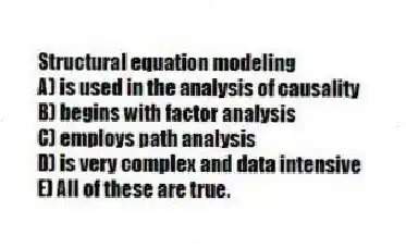 Structural equation modeling
A) is used in the analysis of causality
B) begins with factor analysis
C) employs path analysis
D) is very complex and data intensive
E) All of these are true.