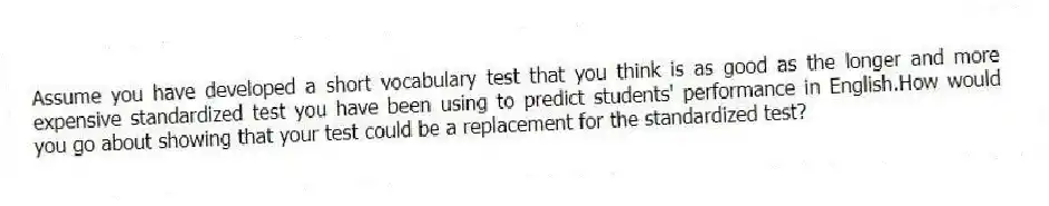 Assume you have developed a short vocabulary test that you think is as good as the longer and more expensive standardized test you have been using to predict students' performance in English.How would you go about showing that your test could be a replacement for the standardized test?