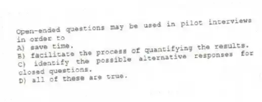 Open-ended questions may be used in pilot interviews in order to
A) save time.
B) facilitate the process of quantifying the results.
C) identify the possible alternative responses for closed questions.
D) all of these are true.
