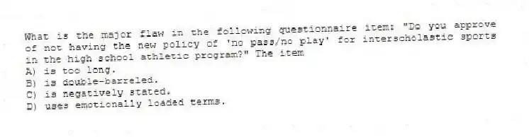 What is the major flaw in the following questionnaire item: "Do you approve of not having the new policy of 'no pass/no play' for interscholastic sports in the high school athletic program?" The item
A) is too long.
B) is double-barreled.
C) is negatively stated.
D) uses emotionally loaded terms.