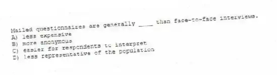Mailed questionnaires are generally ____ than face-to-face interviews.
A) less expensive
B) more anonymous
C) easier for respondents to interpret
D) less representative of the population