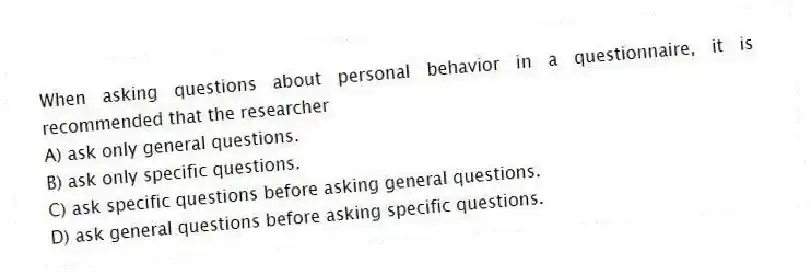 When asking questions about personal behavior in a questionnaire, it is recommended that the researcher
A) ask only general questions.
B) ask only specific questions.
C) ask specific questions before asking general questions.
D) ask general questions before asking specific questions.