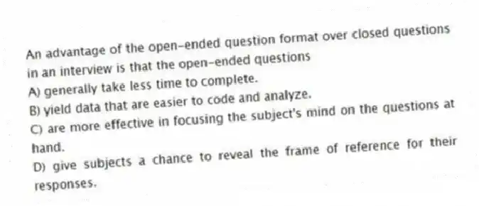 An advantage of the open-ended question format over closed questions in an interview is that the open-ended questions
A) generally take less time to complete.
B) yield data that are easier to code and analyze.
C) are more effective in focusing the subject's mind on the questions at hand.
D) give subjects a chance to reveal the frame of reference for their responses.