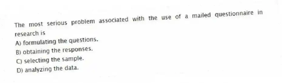 The most serious problem associated with the use of a mailed questionnaire in research is
A) formulating the questions.
B) obtaining the responses.
C) selecting the sample.
D) analyzing the data.