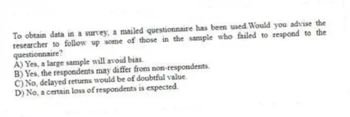 To obtain data in a survey, a mailed questionnaire has been used.Would you advise the researcher to follow up some of those in the sample who failed to respond to the questionnaire?
A) Yes, a large sample will avoid bias.
B) Yes, the respondents may differ from non-respondents.
C) No, delayed returns would be of doubtful value.
D) No, a certain loss of respondents is expected.