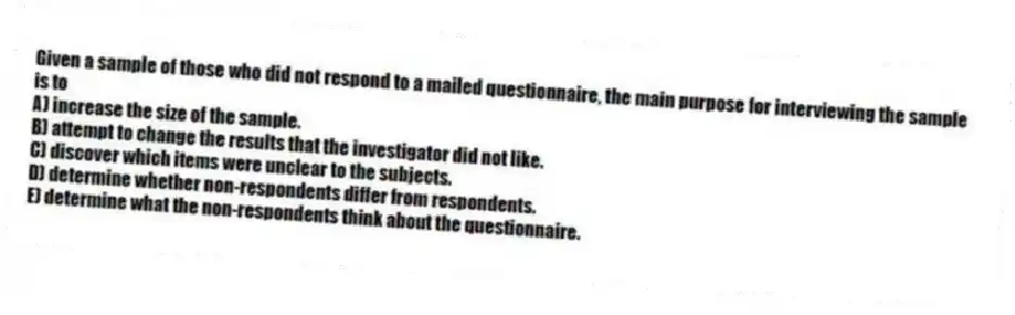 Given a sample of those who did not respond to a mailed questionnaire, the main purpose for interviewing the sample is to
A) increase the size of the sample.
B) attempt to change the results that the investigator did not like.
C) discover which items were unclear to the subjects.
D) determine whether non-respondents differ from respondents.
E) determine what the non-respondents think about the questionnaire.