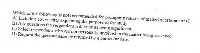 Which of the following is not recommended for prompting returns of mailed questionnaires?
A) Include a cover letter explaining the purpose of the study
B) Ask questions the respondent will view as being significant.
C) Select respondents who are not personally involved in the matter being surveyed.
D) Request the questionnaire be returned by a particular date.