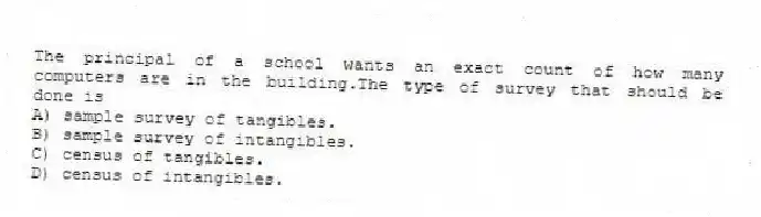 The principal of a school wants an exact count of how many computers are in the building.The type of survey that should be done is
A) sample survey of tangibles.
B) sample survey of intangibles.
C) census of tangibles.
D) census of intangibles.
