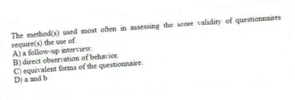 The method(s) used most often in assessing the score validity of questionnaires require(s) the use of
A) a follow-up interview.
B) direct observation of behavior.
C) equivalent forms of the questionnaire.
D) a and b