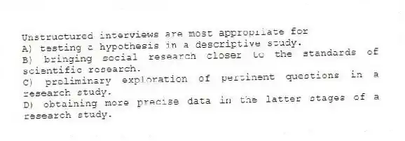 Unstructured interviews are most appropriate for
A) testing a hypothesis in a descriptive study.
B) bringing social research closer to the standards of scientific research.
C) preliminary exploration of pertinent questions in a research study.
D) obtaining more precise data in the latter stages of a research study.