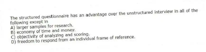 The structured questionnaire has an advantage over the unstructured interview in all of the following except in
A) larger samples for research.
B) economy of time and money.
C) objectivity of analyzing and scoring.
D) freedom to respond from an individual frame of reference.