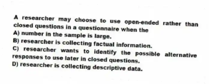 A researcher may choose to use open-ended rather than closed questions in a questionnaire when the
A) number in the sample is large.
B) researcher is collecting factual information.
C) researcher wants to identify the possible alternative responses to use later in closed questions.
D) researcher is collecting descriptive data.