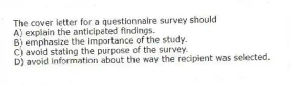 The cover letter for a questionnaire survey should
A) explain the anticipated findings.
B) emphasize the importance of the study.
C) avoid stating the purpose of the survey.
D) avoid information about the way the recipient was selected.