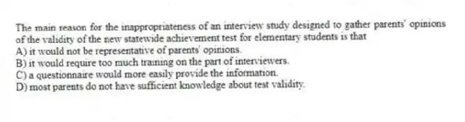 The main reason for the inappropriateness of an interview study designed to gather parents' opinions of the validity of the new statewide achievement test for elementary students is that
A) it would not be representative of parents' opinions.
B) it would require too much training on the part of interviewers.
C) a questionnaire would more easily provide the information.
D) most parents do not have sufficient knowledge about test validity.